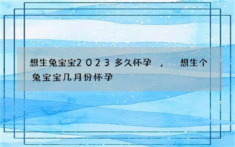想生兔宝宝2023多久怀孕,想生个兔宝宝几月份怀孕